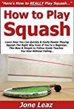 How to Play Squash: Learn How You Can Quickly & Easily Master Playing Squash The Right Way Even If You're a Beginner, This New & Simple to Follow Guide Teaches You How Without Failing