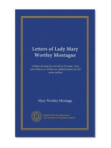 Letters of Lady Mary Wortley Montague: written during her travels in Europe, Asia, and Africa, to which are added poems by the same author