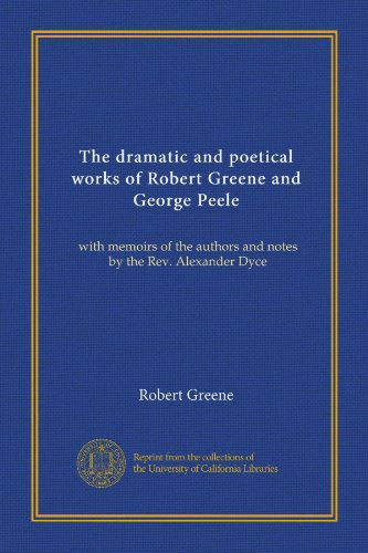 The dramatic and poetical works of Robert Greene and George Peele: with memoirs of the authors and notes by the Rev. Alexander Dyce