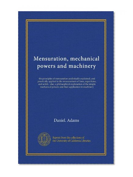 Mensuration, mechanical powers and machinery: the principles of mensuration analytically explained, and practically applied to the measurement of ... powers and their application to machinery