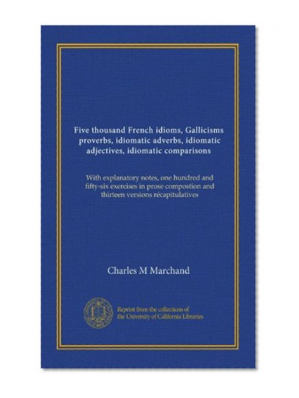 Five thousand French idioms, Gallicisms, proverbs, idiomatic adverbs, idiomatic adjectives, idiomatic comparisons: With explanatory notes, one hundred ... and thirteen versions rÃ©capitulatives