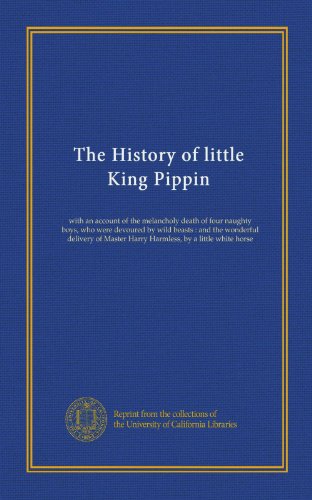 The History of little King Pippin: with an account of the melancholy death of four naughty boys, who were devoured by wild beasts : and the wonderful ... Harry Harmless, by a little white horse