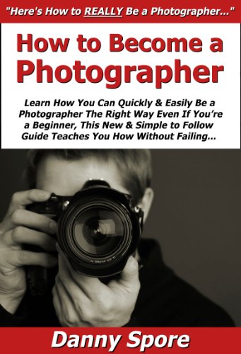 How to Become a Photographer: Learn How You Can Quickly & Easily Be a Photographer The Right Way Even If You're a Beginner, This New & Simple to Follow Guide Teaches You How Without Failing