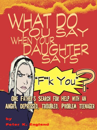What Do You Say When Your Daughter Says "F**K YOU"? One Father's Search for Help With an Angry, Depressed, Troubled Problem Teenager