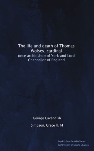 The life and death of Thomas Wolsey, cardinal: once archbishop of York and Lord Chancellor of England