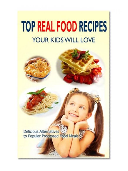 Top Real Food Recipes Your Kids Will Love: Delicious Alternatives to Popular Processed Food Meals