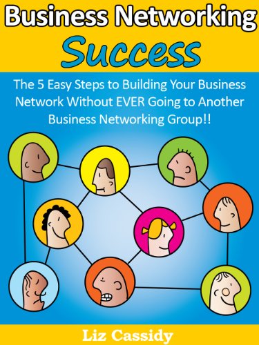 Business Networking Success: The 5 Easy Steps to Building Your Business Network Without EVER Going to Another Business Networking Group!!