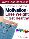 How to Find the Motivation to Lose Weight and Get Healthy (How to Lose 100 Pounds Book 2)