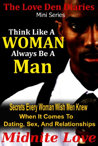 Think Like A Woman Always Be A Man - Secrets Every Woman Wished Men Knew When It Comes To Dating, Sex, And Relationships (The Love Den Mini Series Book 2)