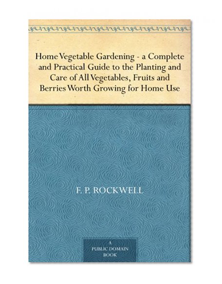 Home Vegetable Gardening -a Complete and Practical Guide to the Planting and Care of All Vegetables, Fruits and Berries Worth Growing for Home Use