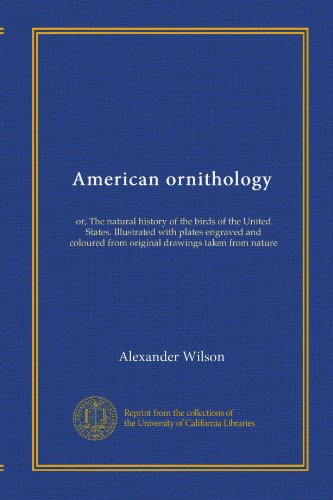 American ornithology: or, The natural history of the birds of the United States. Illustrated with plates engraved and coloured from original drawings taken from nature