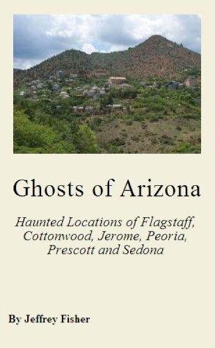 Ghosts of Arizona: The Haunted Locations of Flagstaff, Cottonwood, Jerome, Peoria, Prescott, Prescott Valley and Sedona