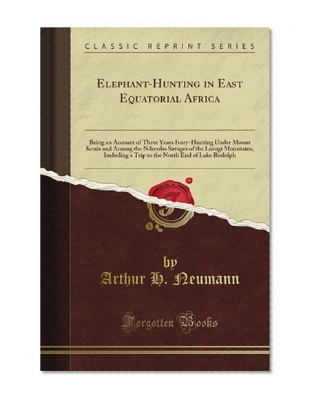 Elephant-Hunting in East Equatorial Africa: Being an Account of Three Years Ivory-Hunting Under Mount Kenia and Among the Ndorobo Savages of the ... North End of Lake Rudolph (Classic Reprint)