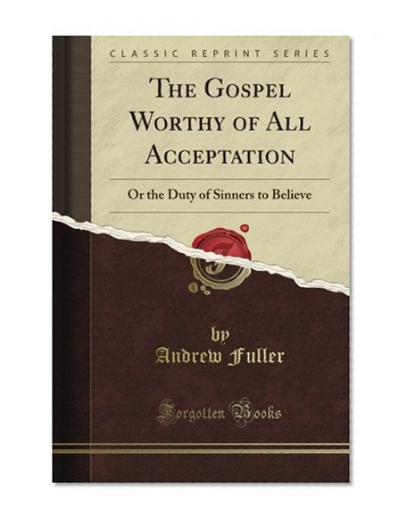 The Gospel Worthy of All Acceptation: Or the Duty of Sinners to Believe (Classic Reprint)