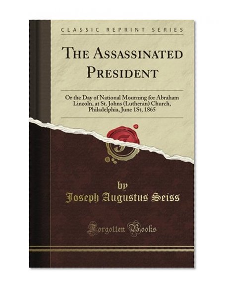 The Assassinated President: Or the Day of National Mourning for Abraham Lincoln, at St. John's (Lutheran) Church, Philadelphia, June 1St, 1865 (Classic Reprint)