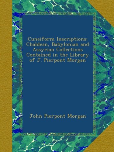 Cuneiform Inscriptions: Chaldean, Babylonian and Assyrian Collections Contained in the Library of J. Pierpont Morgan