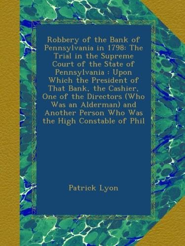 Robbery of the Bank of Pennsylvania in 1798: The Trial in the Supreme Court of the State of Pennsylvania : Upon Which the President of That Bank, the ... Person Who Was the High Constable of Phil