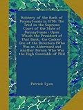 Robbery of the Bank of Pennsylvania in 1798: The Trial in the Supreme Court of the State of Pennsylvania : Upon Which the President of That Bank, the ... Person Who Was the High Constable of Phil