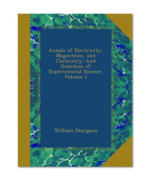 Annals of Electricity, Magnetism, and Chemistry: And Guardian of Experimental Science, Volume 1