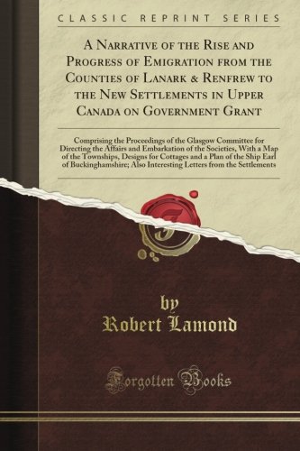 A Narrative of the Rise and Progress of Emigration from the Counties of Lanark & Renfrew to the New Settlements in Upper Canada on Government Grant (Classic Reprint)