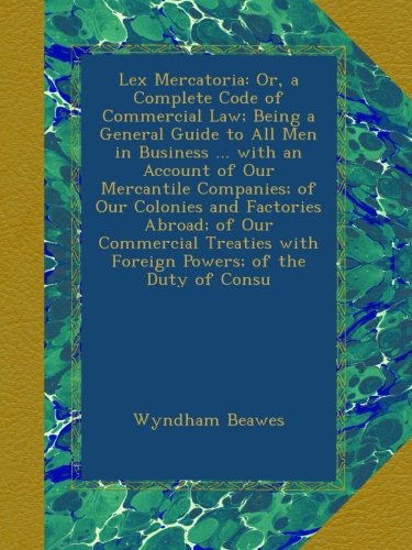 Lex Mercatoria: Or, a Complete Code of Commercial Law; Being a General Guide to All Men in Business ... with an Account of Our Mercantile Companies; ... with Foreign Powers; of the Duty of Consu
