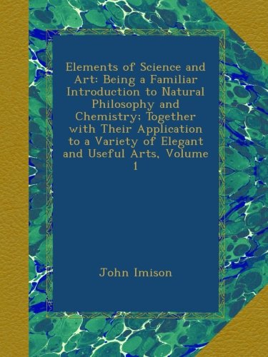 Elements of Science and Art: Being a Familiar Introduction to Natural Philosophy and Chemistry; Together with Their Application to a Variety of Elegant and Useful Arts, Volume 1