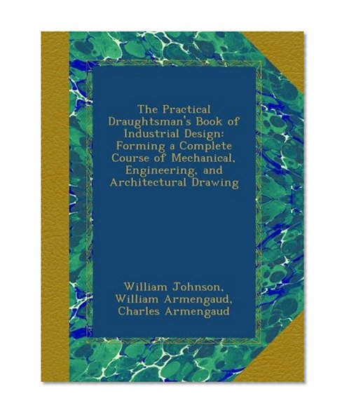 The Practical Draughtsman's Book of Industrial Design: Forming a Complete Course of Mechanical, Engineering, and Architectural Drawing