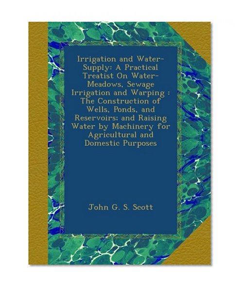 Irrigation and Water-Supply: A Practical Treatist On Water-Meadows, Sewage Irrigation and Warping : The Construction of Wells, Ponds, and Reservoirs; ... for Agricultural and Domestic Purposes
