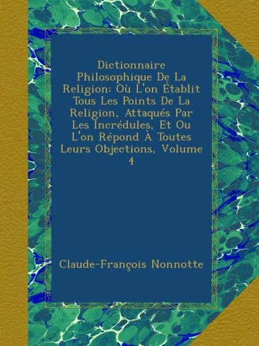 Dictionnaire Philosophique De La Religion: OÃ¹ L'on Ã‰tablit Tous Les Points De La Religion, AttaquÃ©s Par Les IncrÃ©dules, Et Ou L'on RÃ©pond Ã€ Toutes Leurs Objections, Volume 4 (French Edition)