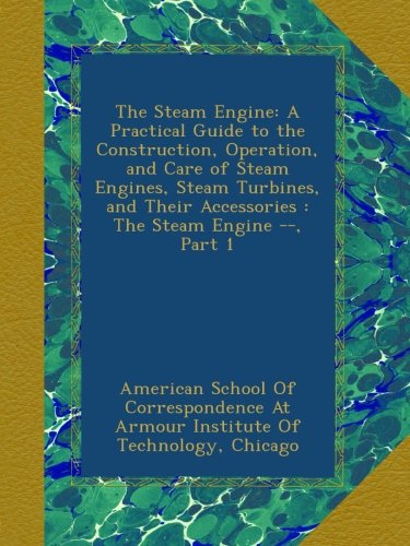 The Steam Engine: A Practical Guide to the Construction, Operation, and Care of Steam Engines, Steam Turbines, and Their Accessories : The Steam Engine --, Part 1
