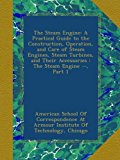 The Steam Engine: A Practical Guide to the Construction, Operation, and Care of Steam Engines, Steam Turbines, and Their Accessories : The Steam Engine --, Part 1