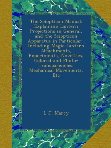 The Sciopticon Manual: Explaining Lantern Projections in General, and the Sciopticon Apparatus in Particular : Including Magic Lantern Attachments, ... Mechanical Movements, Etc