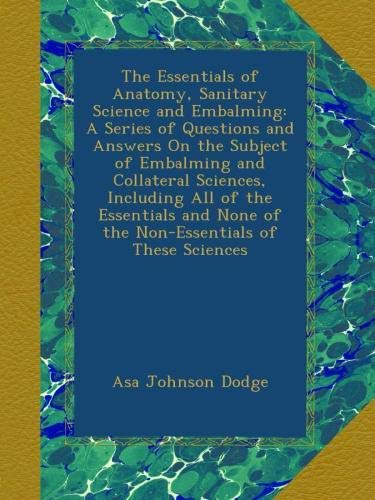 The Essentials of Anatomy, Sanitary Science and Embalming: A Series of Questions and Answers On the Subject of Embalming and Collateral Sciences, ... None of the Non-Essentials of These Sciences