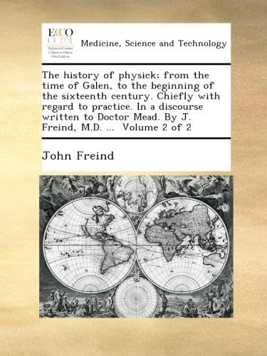 The history of physick; from the time of Galen, to the beginning of the sixteenth century. Chiefly with regard to practice. In a discourse written to Doctor Mead. By J. Freind, M.D. ... Volume 2 of 2