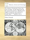 The history of physick; from the time of Galen, to the beginning of the sixteenth century. Chiefly with regard to practice. In a discourse written to Doctor Mead. By J. Freind, M.D. ... Volume 2 of 2