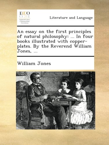 An essay on the first principles of natural philosophy: ... In four books illustrated with copper-plates. By the Reverend William Jones, ...