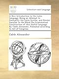 A New Introduction to the Latin Language: Being an Attempt to Exemplify the Latin Syntax, and Render Familiar to the Mind the Grammatical Construction of this Useful Language. By Caleb Alexander, Published according to Act of Congress.