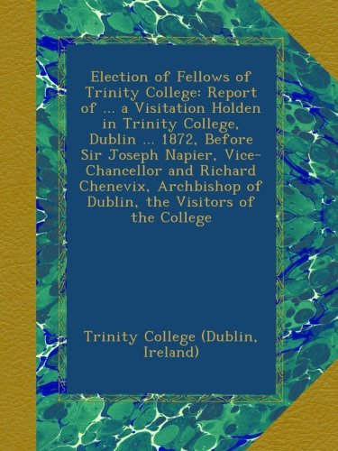 Election of Fellows of Trinity College: Report of ... a Visitation Holden in Trinity College, Dublin ... 1872, Before Sir Joseph Napier, ... of Dublin, the Visitors of the College