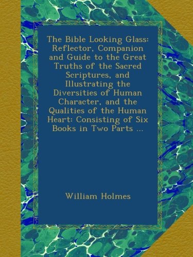 The Bible Looking Glass: Reflector, Companion and Guide to the Great Truths of the Sacred Scriptures, and Illustrating the Diversities of Human ... Consisting of Six Books in Two Parts ...