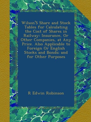Wilson'S Share and Stock Tables for Calculating the Cost of Shares in Railway: Insurance, Or Other Companies, at Any Price. Also Applicable to Foreign ... Stocks and Bonds; and for Other Purposes