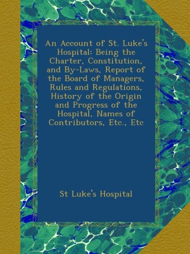 An Account of St. Luke's Hospital: Being the Charter, Constitution, and By-Laws, Report of the Board of Managers, Rules and Regulations, History of ... Hospital, Names of Contributors, Etc., Etc