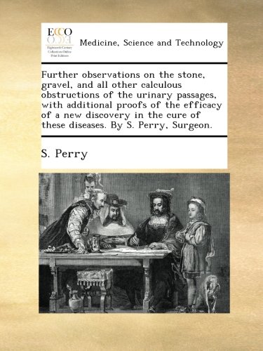 Further observations on the stone, gravel, and all other calculous obstructions of the urinary passages, with additional proofs of the efficacy of a ... cure of these diseases. By S. Perry, Surgeon.