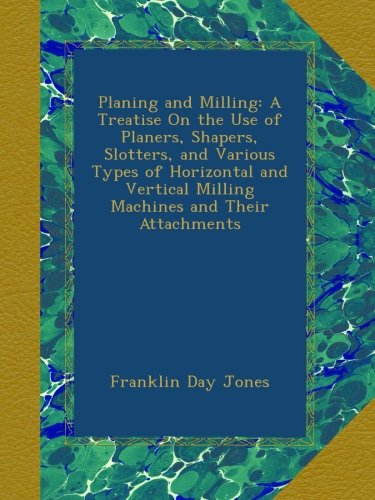 Planing and Milling: A Treatise On the Use of Planers, Shapers, Slotters, and Various Types of Horizontal and Vertical Milling Machines and Their Attachments