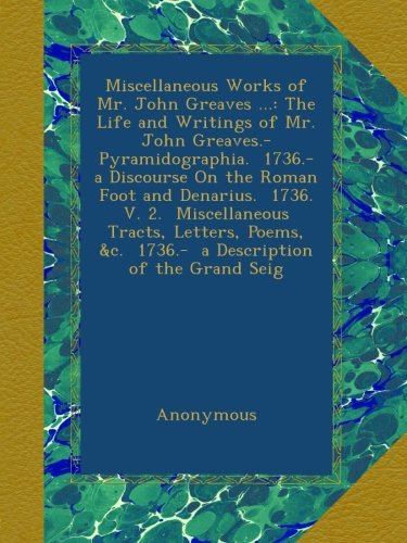 Miscellaneous Works of Mr. John Greaves ...: The Life and Writings of Mr. John Greaves.- Pyramidographia.  1736.-  a Discourse On the Roman Foot and ... &c.  1736.-  a Description of the Grand Seig