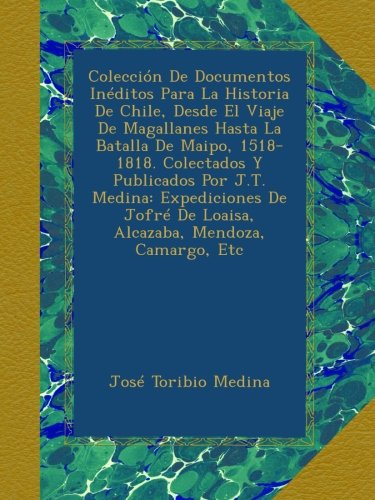 ColecciÃ³n De Documentos InÃ©ditos Para La Historia De Chile, Desde El Viaje De Magallanes Hasta La Batalla De Maipo, 1518-1818. Colectados Y Publicados ... Mendoza, Camargo, Etc (Spanish Edition)