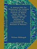 Is America Safe for Democracy?: Six Lectures Given at the Lowell Institute of Boston, Under the Title "Anthropology and History, Or the Influence of ... Constitution On the Destinies of Nations,"