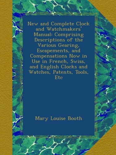 New and Complete Clock and Watchmakers' Manual: Comprising Descriptions of the Various Gearing, Escapements, and Compensations Now in Use in French, ... Clocks and Watches, Patents, Tools, Etc