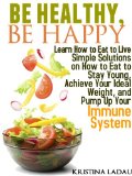 Be Healthy, Be Happy. Learn how to eat to live -- Simple solutions on how to eat to stay young, achieve your ideal weight, and pump up your immune system. ... Nutrition? Tips for Healthy Living Book 1)