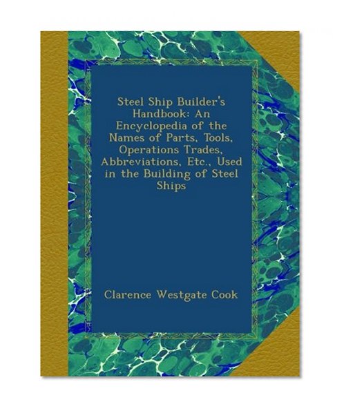 Steel Ship Builder's Handbook: An Encyclopedia of the Names of Parts, Tools, Operations Trades, Abbreviations, Etc., Used in the Building of Steel Ships