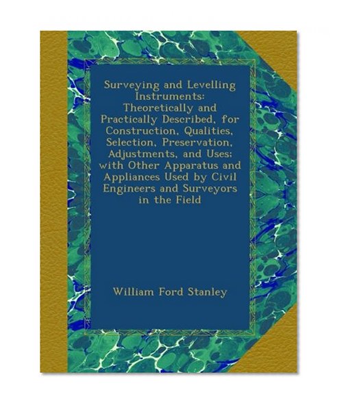 Surveying and Levelling Instruments: Theoretically and Practically Described, for Construction, Qualities, Selection, Preservation, Adjustments, and ... by Civil Engineers and Surveyors in the Field